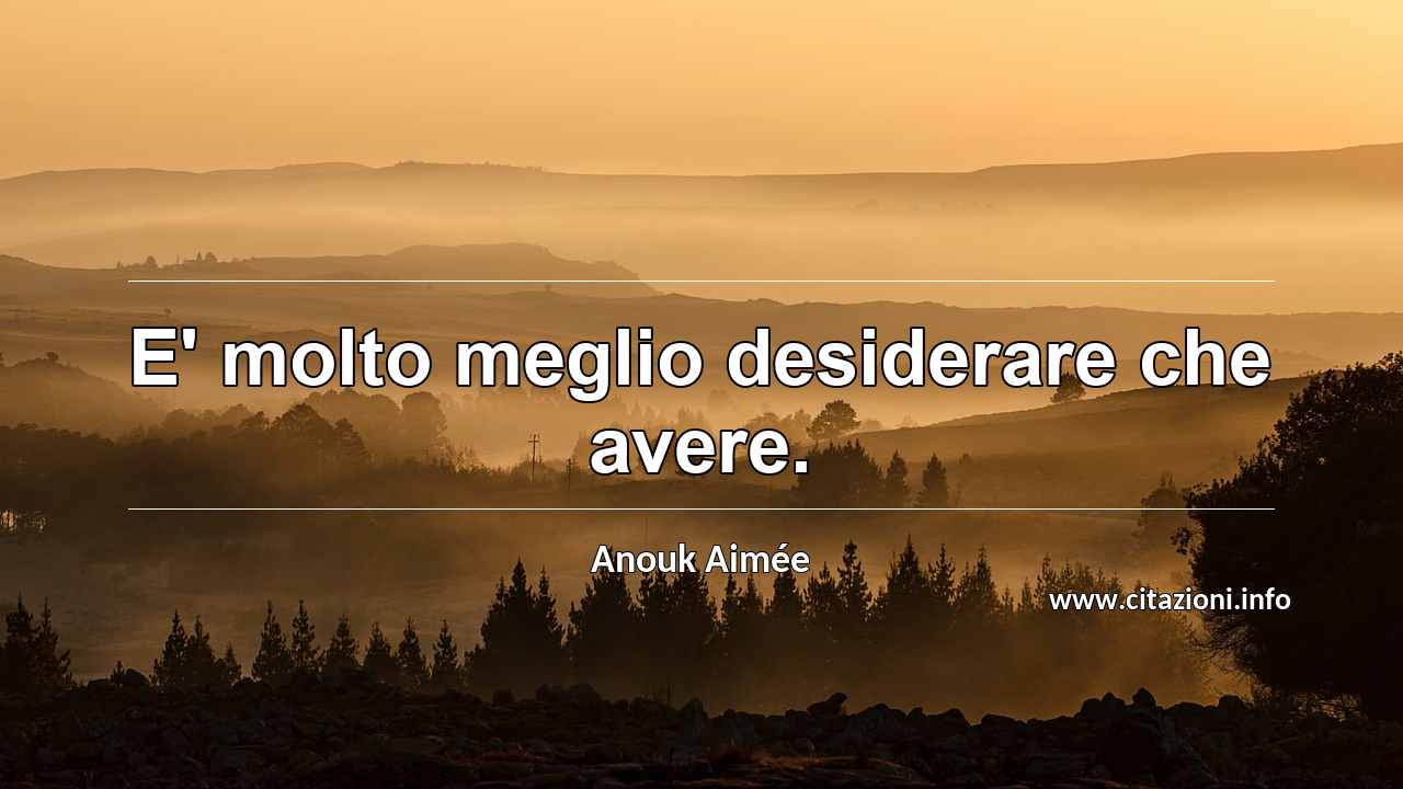 “E' molto meglio desiderare che avere.”