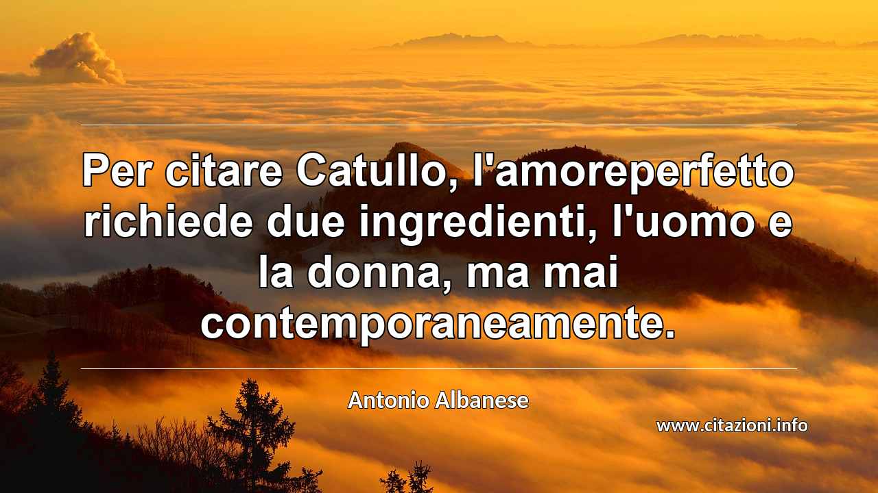 “Per citare Catullo, l'amoreperfetto richiede due ingredienti, l'uomo e la donna, ma mai contemporaneamente.”