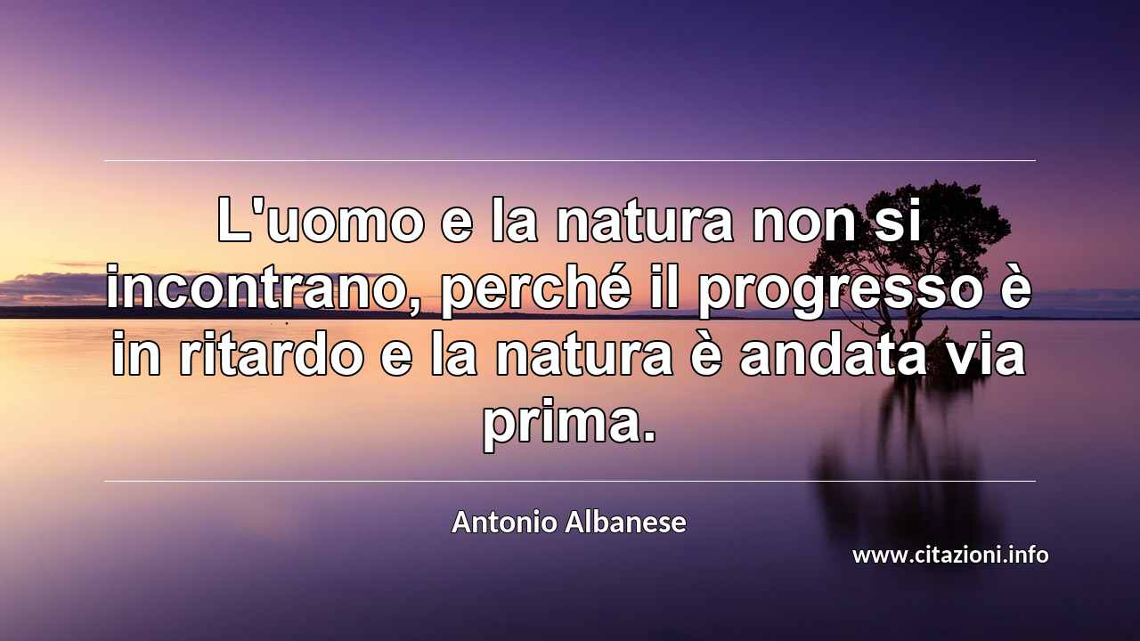 “L'uomo e la natura non si incontrano, perché il progresso è in ritardo e la natura è andata via prima.”