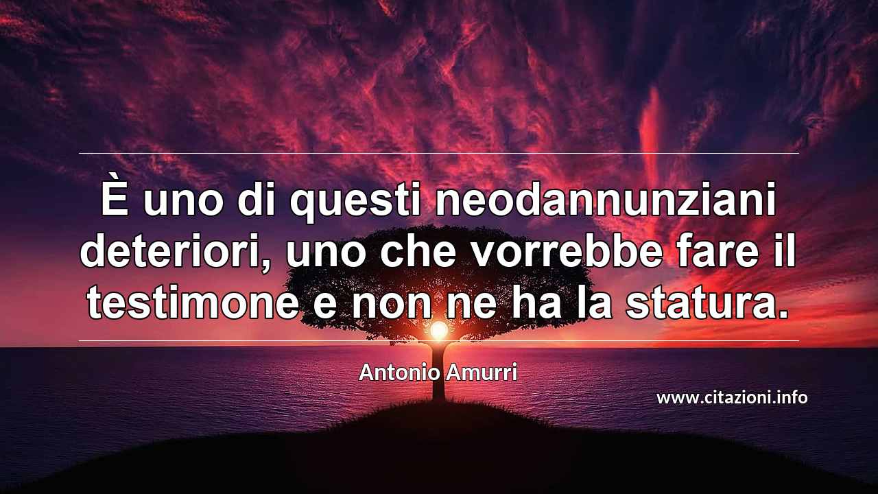 “È uno di questi neodannunziani deteriori, uno che vorrebbe fare il testimone e non ne ha la statura.”