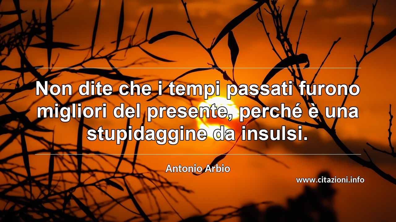 “Non dite che i tempi passati furono migliori del presente, perché è una stupidaggine da insulsi.”