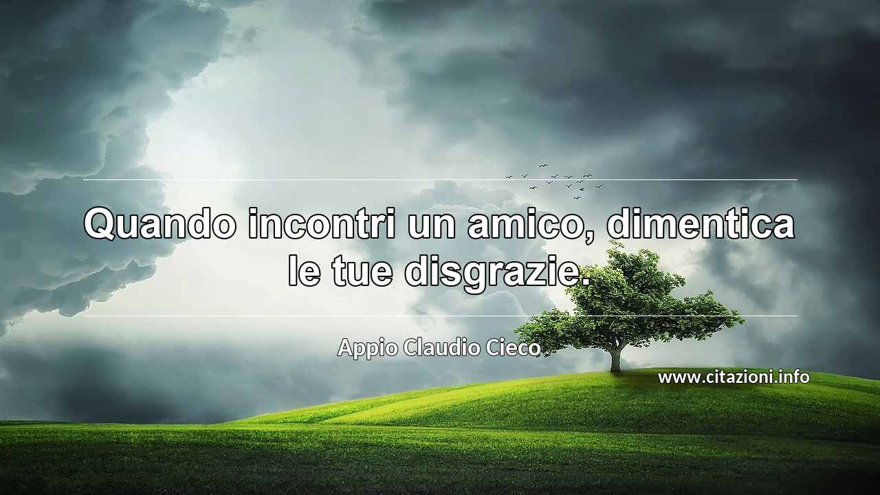 “Quando incontri un amico, dimentica le tue disgrazie.”