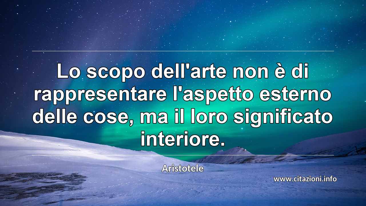 “Lo scopo dell'arte non è di rappresentare l'aspetto esterno delle cose, ma il loro significato interiore.”