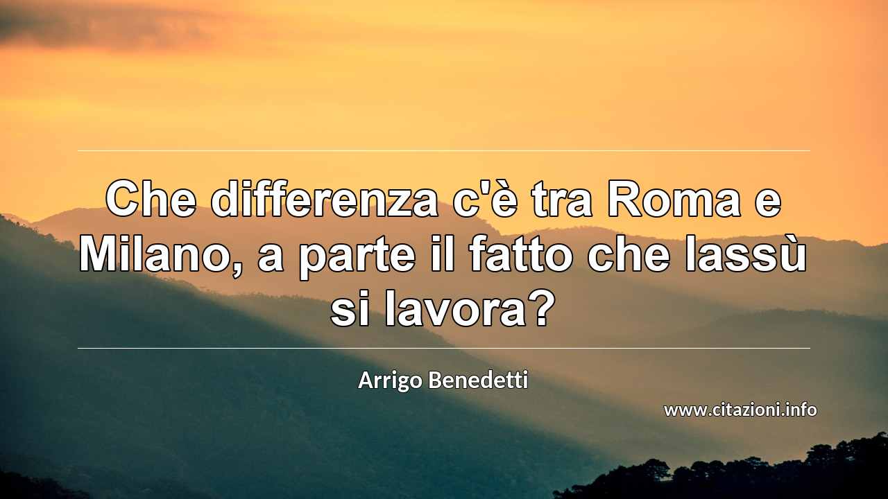 “Che differenza c'è tra Roma e Milano, a parte il fatto che lassù si lavora?”