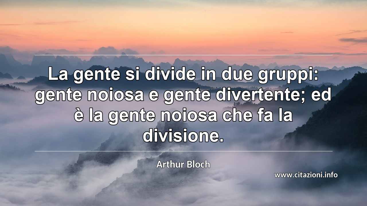 “La gente si divide in due gruppi: gente noiosa e gente divertente; ed è la gente noiosa che fa la divisione.”