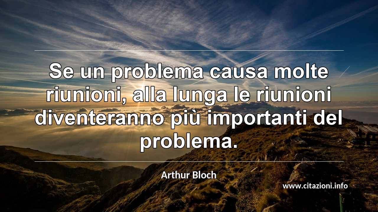 “Se un problema causa molte riunioni, alla lunga le riunioni diventeranno più importanti del problema.”