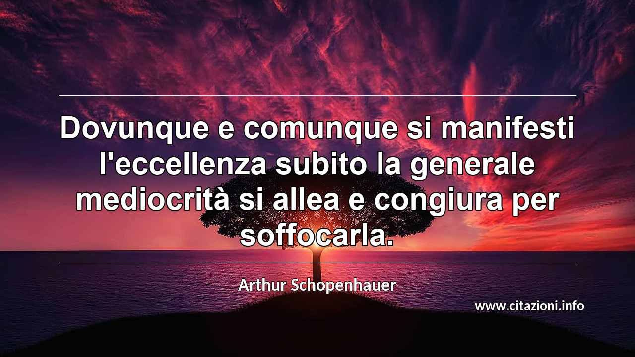 “Dovunque e comunque si manifesti l'eccellenza subito la generale mediocrità si allea e congiura per soffocarla.”