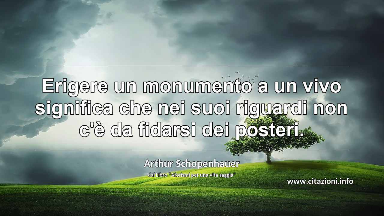 “Erigere un monumento a un vivo significa che nei suoi riguardi non c'è da fidarsi dei posteri.”