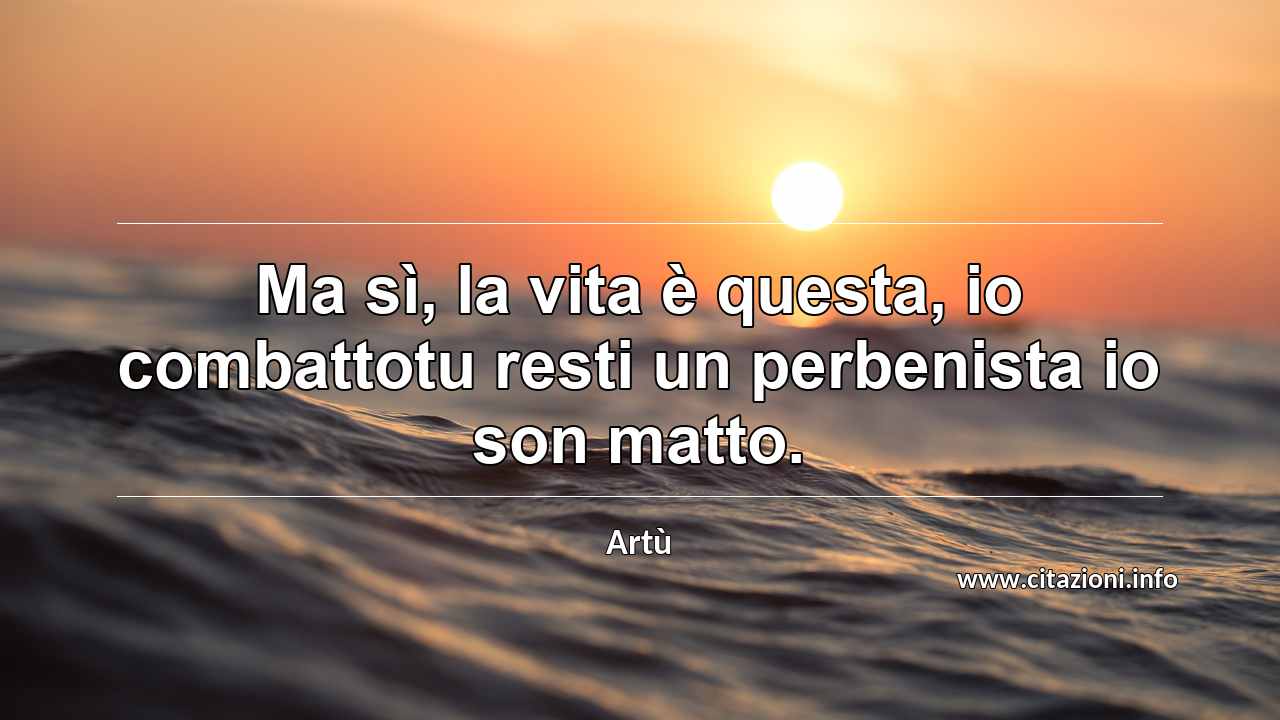 “Ma sì, la vita è questa, io combattotu resti un perbenista io son matto.”