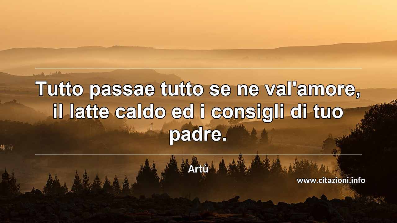 “Tutto passae tutto se ne val'amore, il latte caldo ed i consigli di tuo padre.”