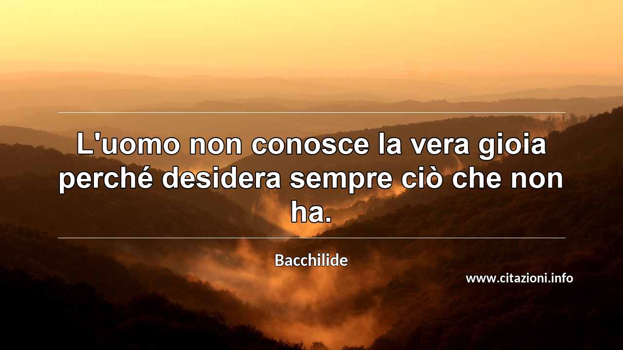 “L'uomo non conosce la vera gioia perché desidera sempre ciò che non ha.”