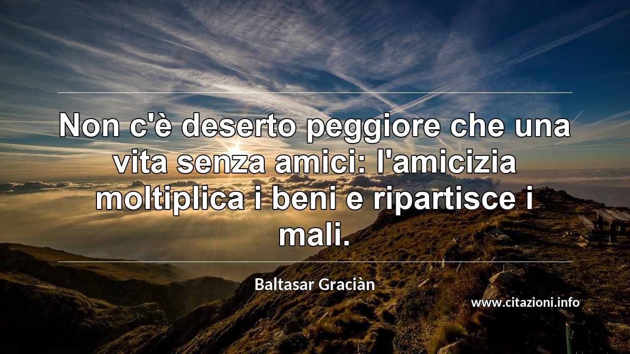 “Non c'è deserto peggiore che una vita senza amici: l'amicizia moltiplica i beni e ripartisce i mali.”