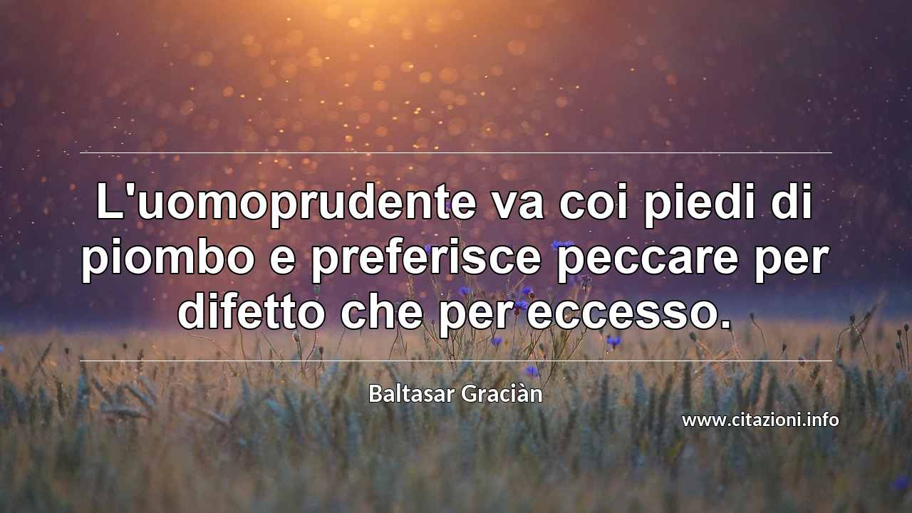 “L'uomoprudente va coi piedi di piombo e preferisce peccare per difetto che per eccesso.”
