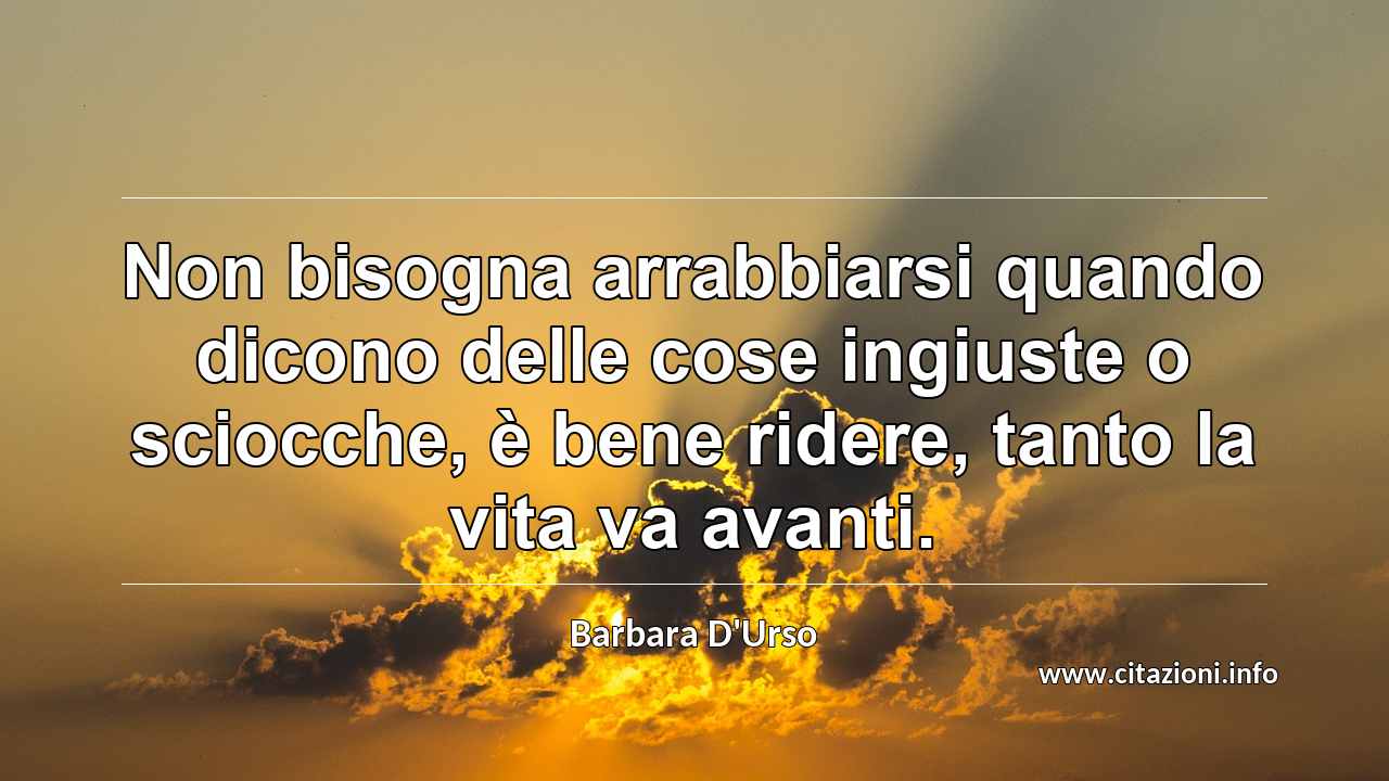 “Non bisogna arrabbiarsi quando dicono delle cose ingiuste o sciocche, è bene ridere, tanto la vita va avanti.”