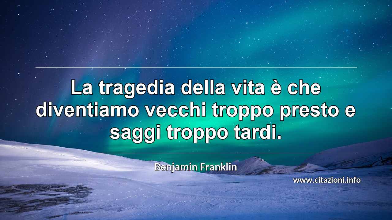 “La tragedia della vita è che diventiamo vecchi troppo presto e saggi troppo tardi.”