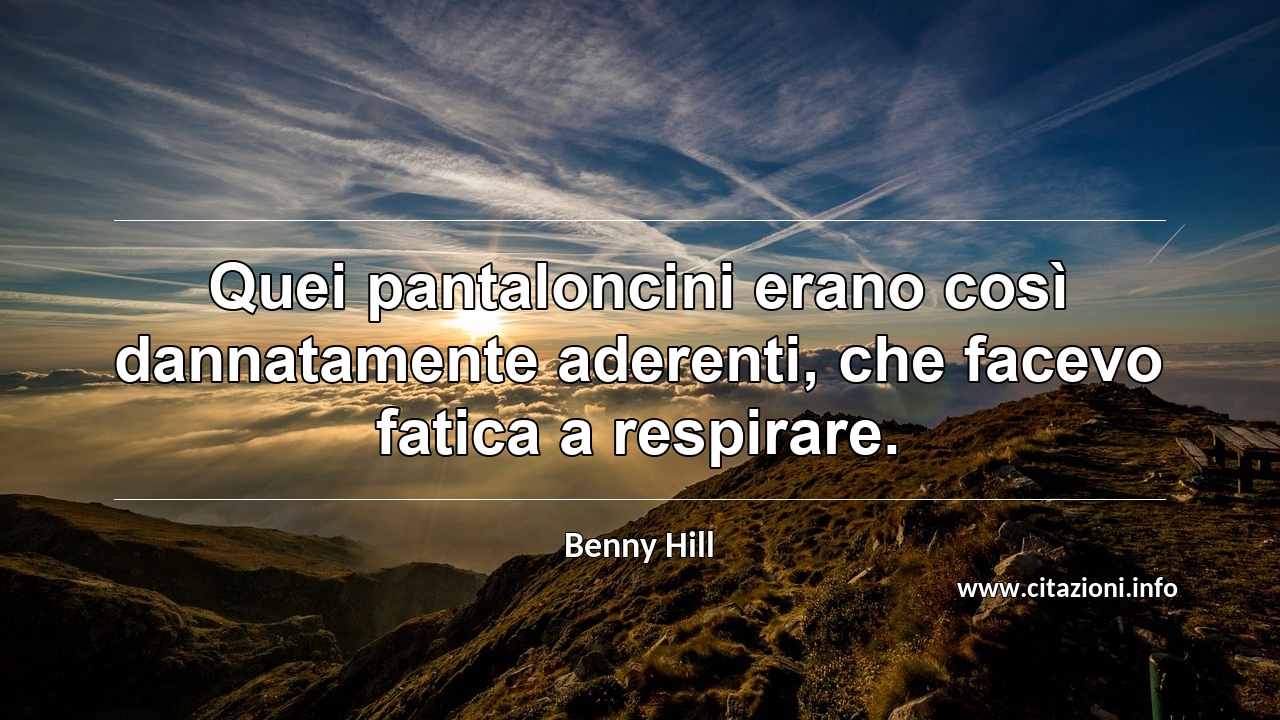 “Quei pantaloncini erano così dannatamente aderenti, che facevo fatica a respirare.”