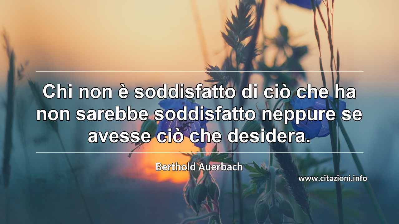 “Chi non è soddisfatto di ciò che ha non sarebbe soddisfatto neppure se avesse ciò che desidera.”