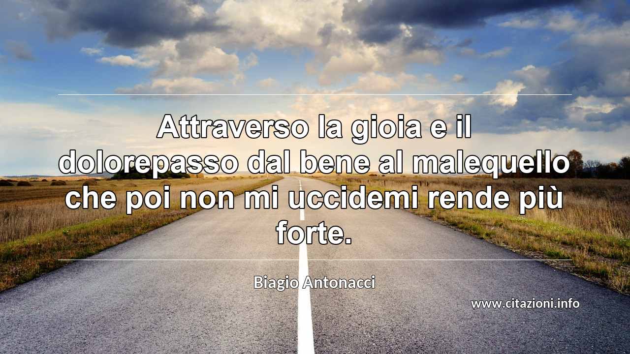 “Attraverso la gioia e il dolorepasso dal bene al malequello che poi non mi uccidemi rende più forte.”