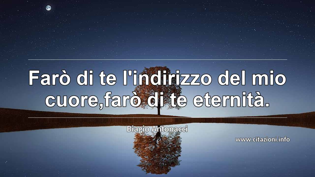 “Farò di te l'indirizzo del mio cuore,farò di te eternità.”