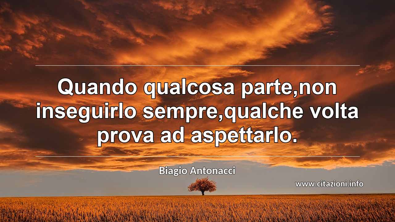 “Quando qualcosa parte,non inseguirlo sempre,qualche volta prova ad aspettarlo.”