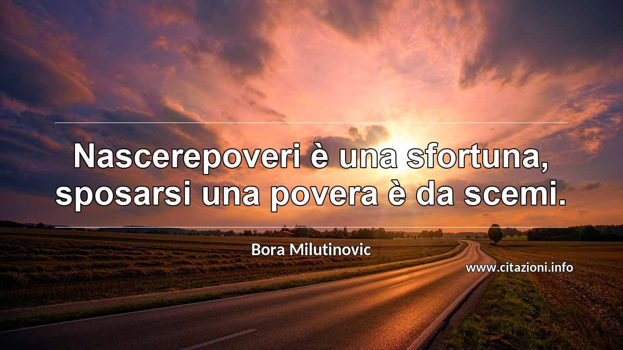 “Nascerepoveri è una sfortuna, sposarsi una povera è da scemi.”