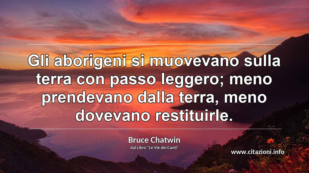 “Gli aborigeni si muovevano sulla terra con passo leggero; meno prendevano dalla terra, meno dovevano restituirle.”