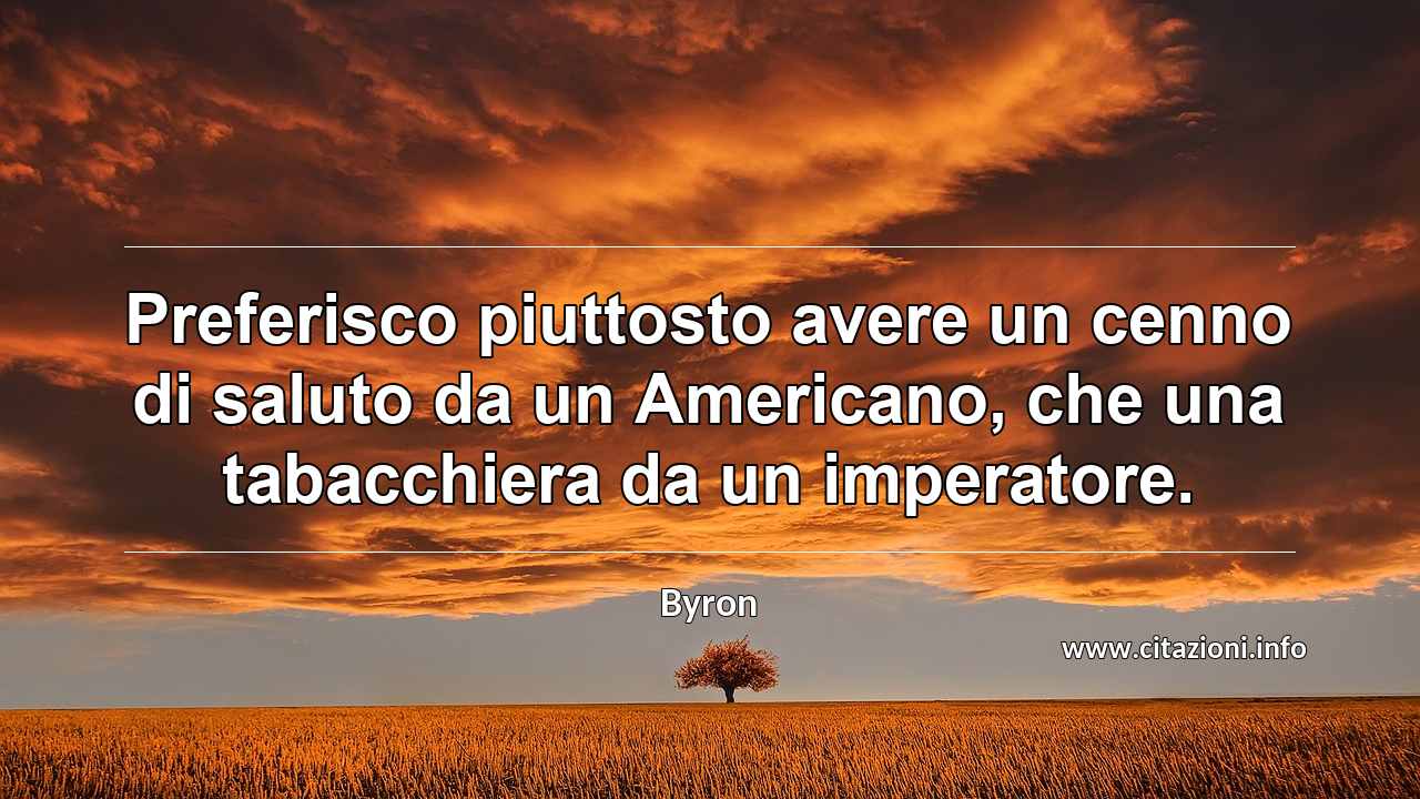 “Preferisco piuttosto avere un cenno di saluto da un Americano, che una tabacchiera da un imperatore.”