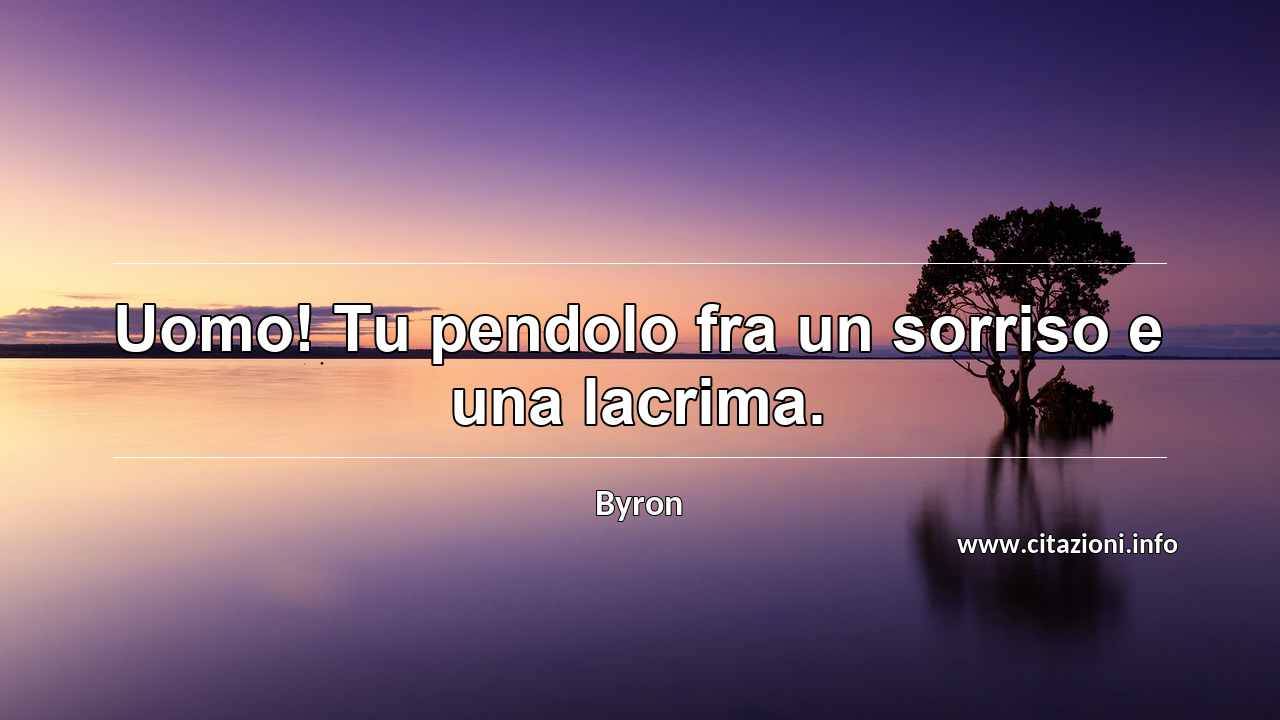 “Uomo! Tu pendolo fra un sorriso e una lacrima.”