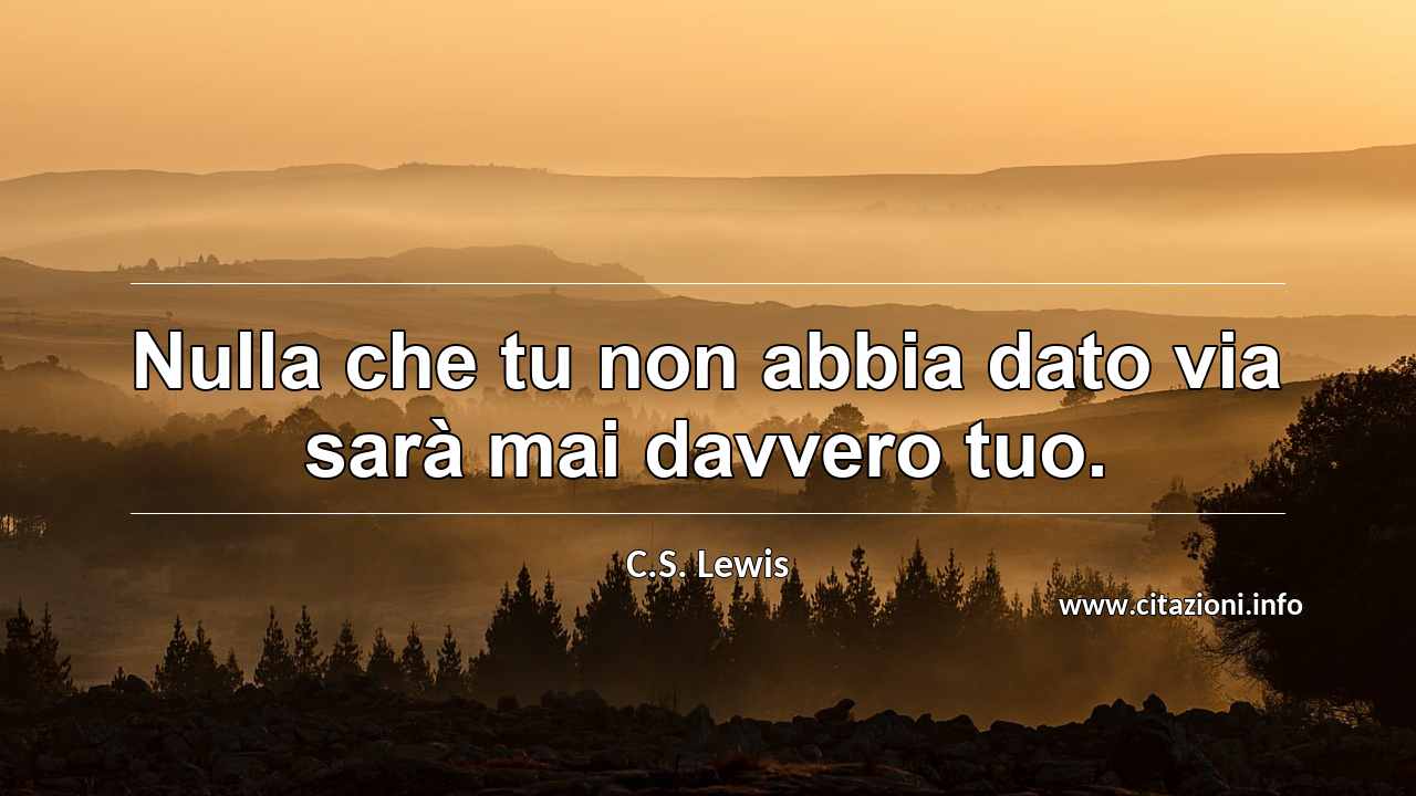 “Nulla che tu non abbia dato via sarà mai davvero tuo.”