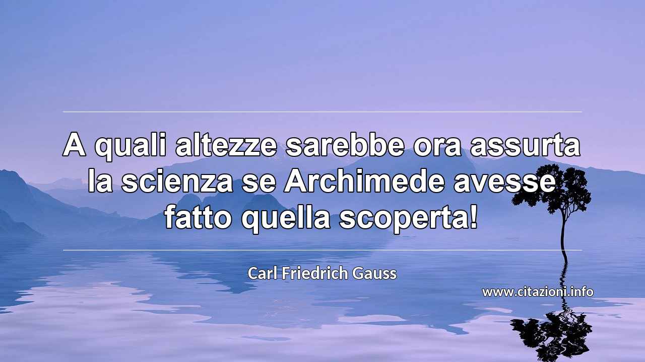 “A quali altezze sarebbe ora assurta la scienza se Archimede avesse fatto quella scoperta!”