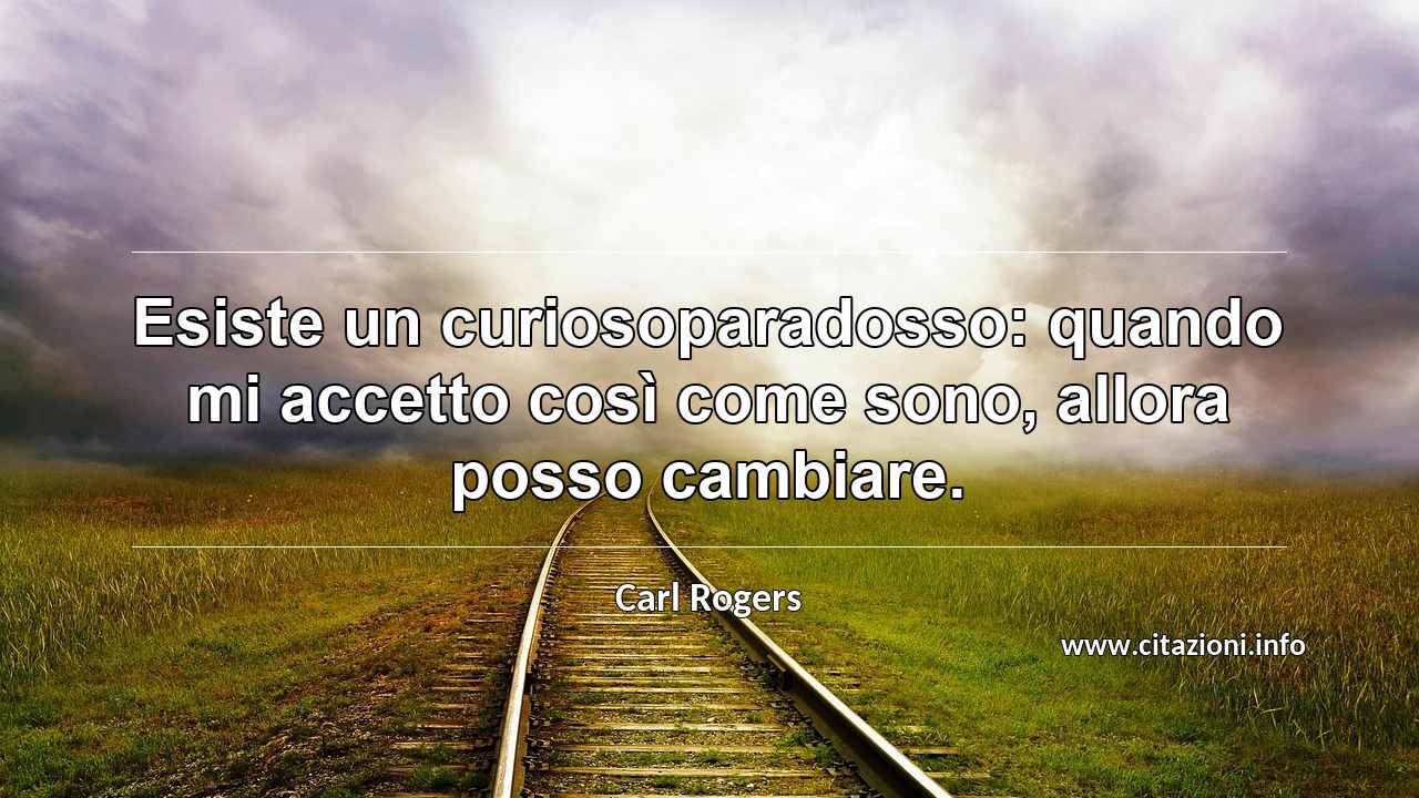 “Esiste un curiosoparadosso: quando mi accetto così come sono, allora posso cambiare.”