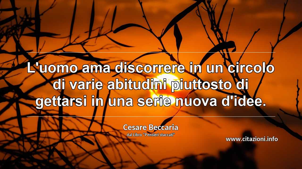 “L'uomo ama discorrere in un circolo di varie abitudini piuttosto di gettarsi in una serie nuova d'idee.”