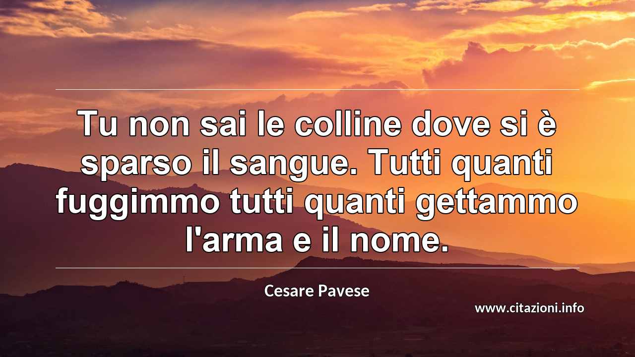 “Tu non sai le colline dove si è sparso il sangue. Tutti quanti fuggimmo tutti quanti gettammo l'arma e il nome.”