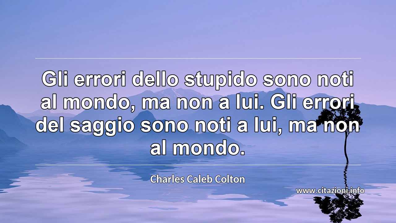 “Gli errori dello stupido sono noti al mondo, ma non a lui. Gli errori del saggio sono noti a lui, ma non al mondo.”