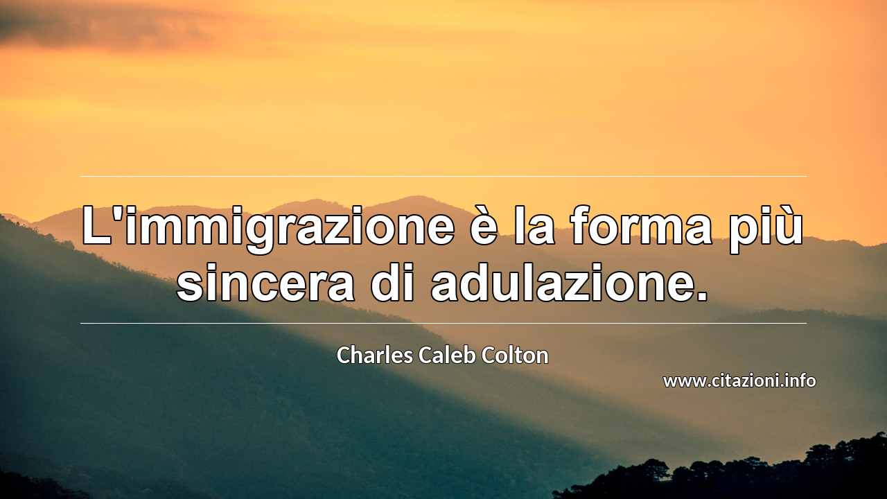 “L'immigrazione è la forma più sincera di adulazione.”