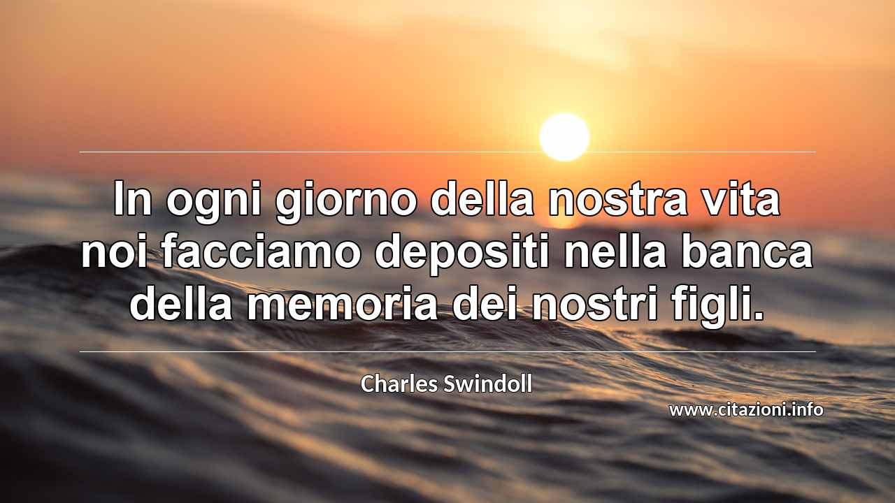 “In ogni giorno della nostra vita noi facciamo depositi nella banca della memoria dei nostri figli.”