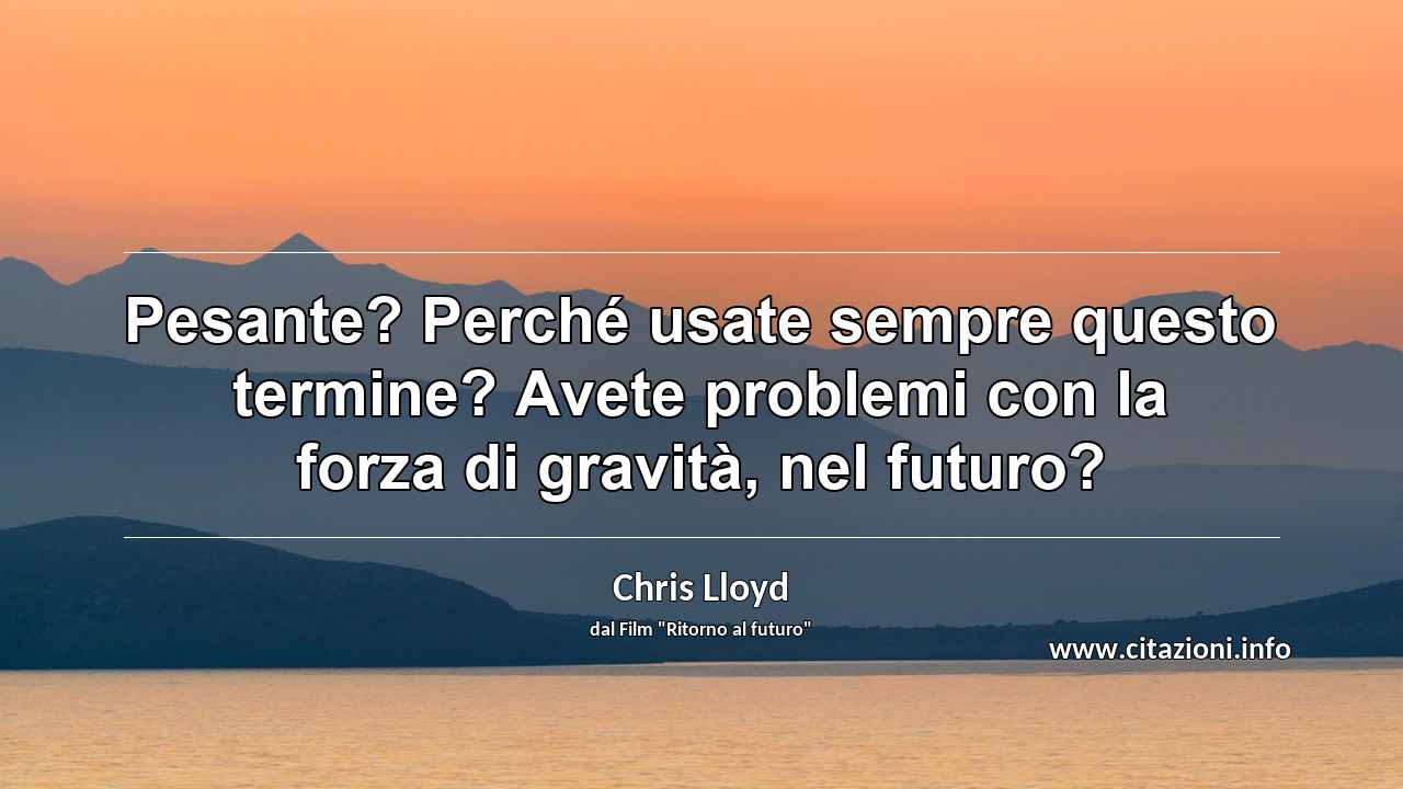 “Pesante? Perché usate sempre questo termine? Avete problemi con la forza di gravità, nel futuro?”