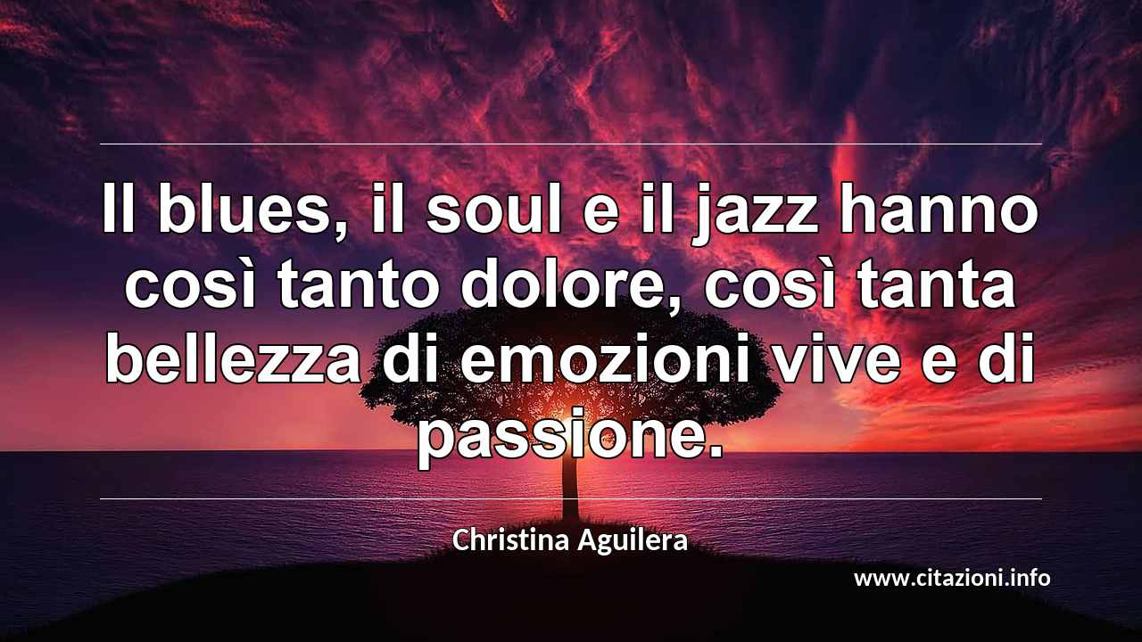 “Il blues, il soul e il jazz hanno così tanto dolore, così tanta bellezza di emozioni vive e di passione.”