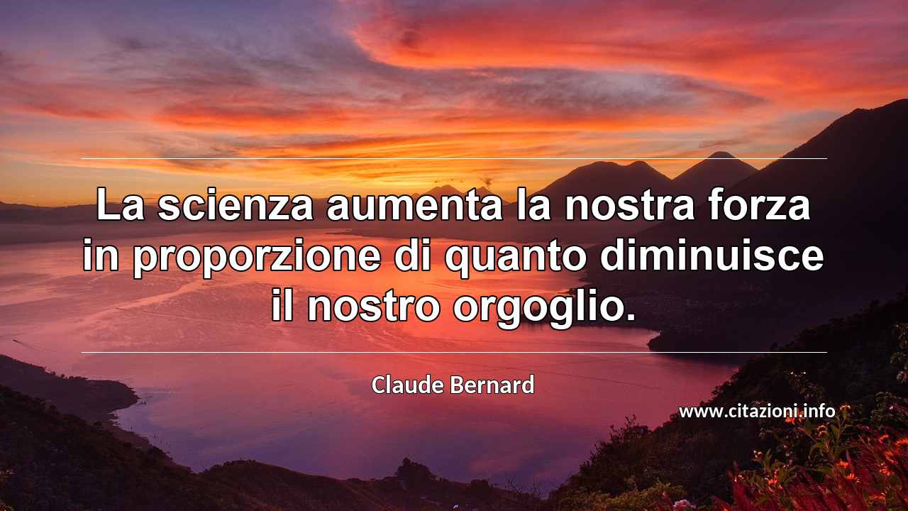 “La scienza aumenta la nostra forza in proporzione di quanto diminuisce il nostro orgoglio.”