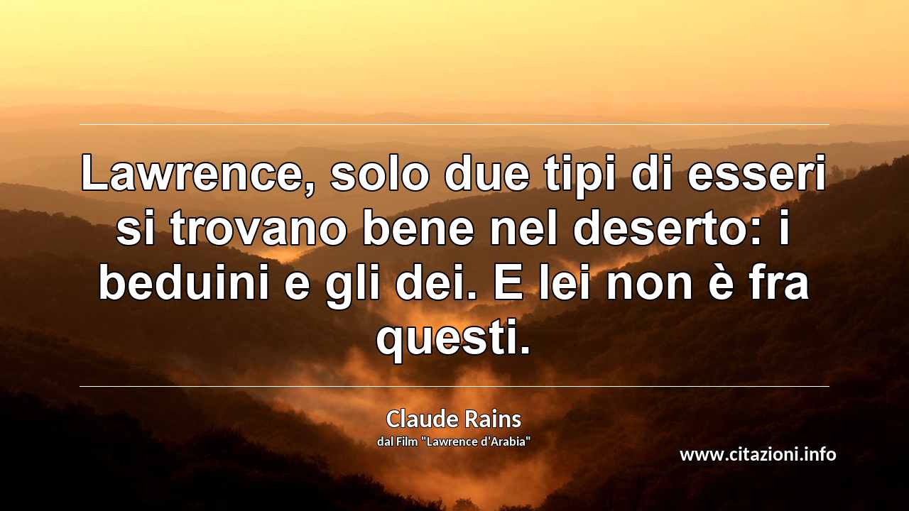“Lawrence, solo due tipi di esseri si trovano bene nel deserto: i beduini e gli dei. E lei non è fra questi.”