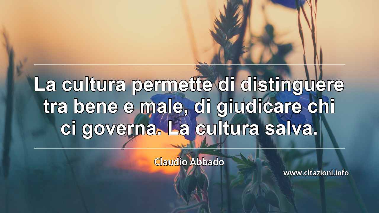 “La cultura permette di distinguere tra bene e male, di giudicare chi ci governa. La cultura salva.”