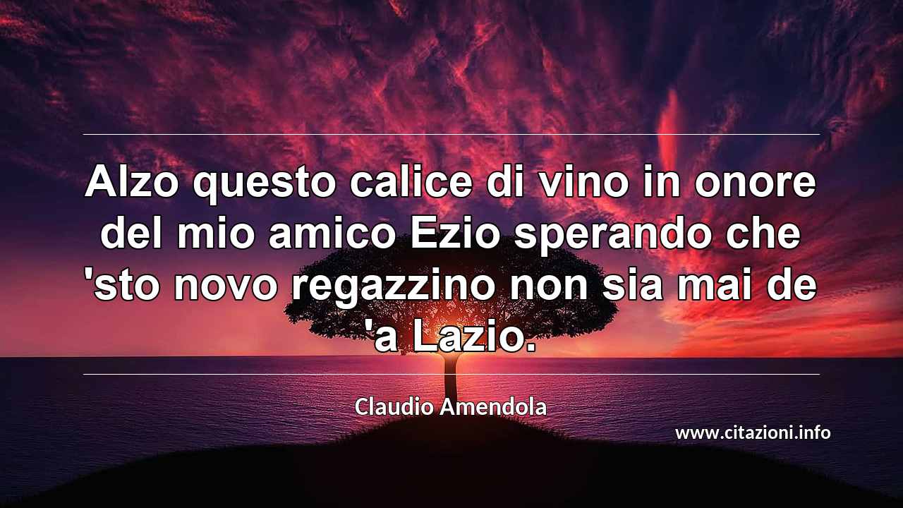 “Alzo questo calice di vino in onore del mio amico Ezio sperando che 'sto novo regazzino non sia mai de 'a Lazio. ”