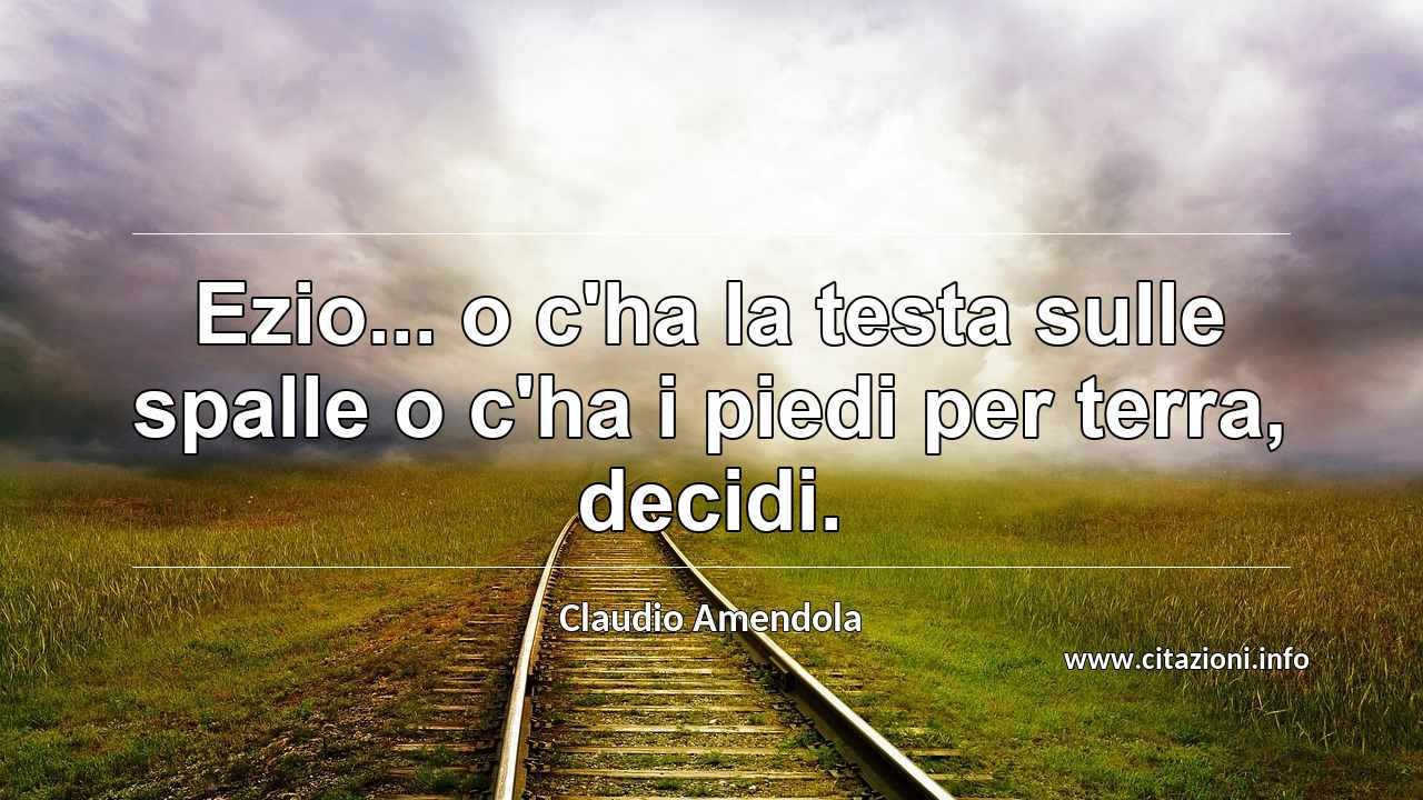 “Ezio... o c'ha la testa sulle spalle o c'ha i piedi per terra, decidi.”