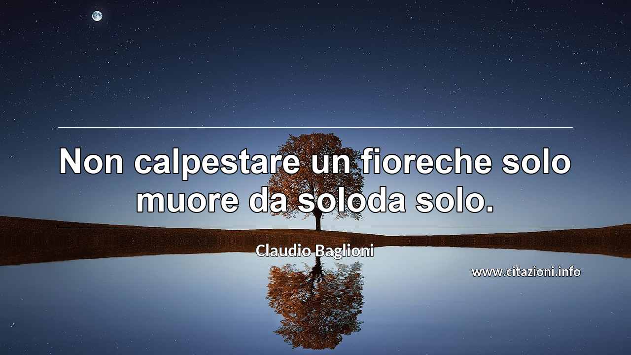 “Non calpestare un fioreche solo muore da soloda solo.”