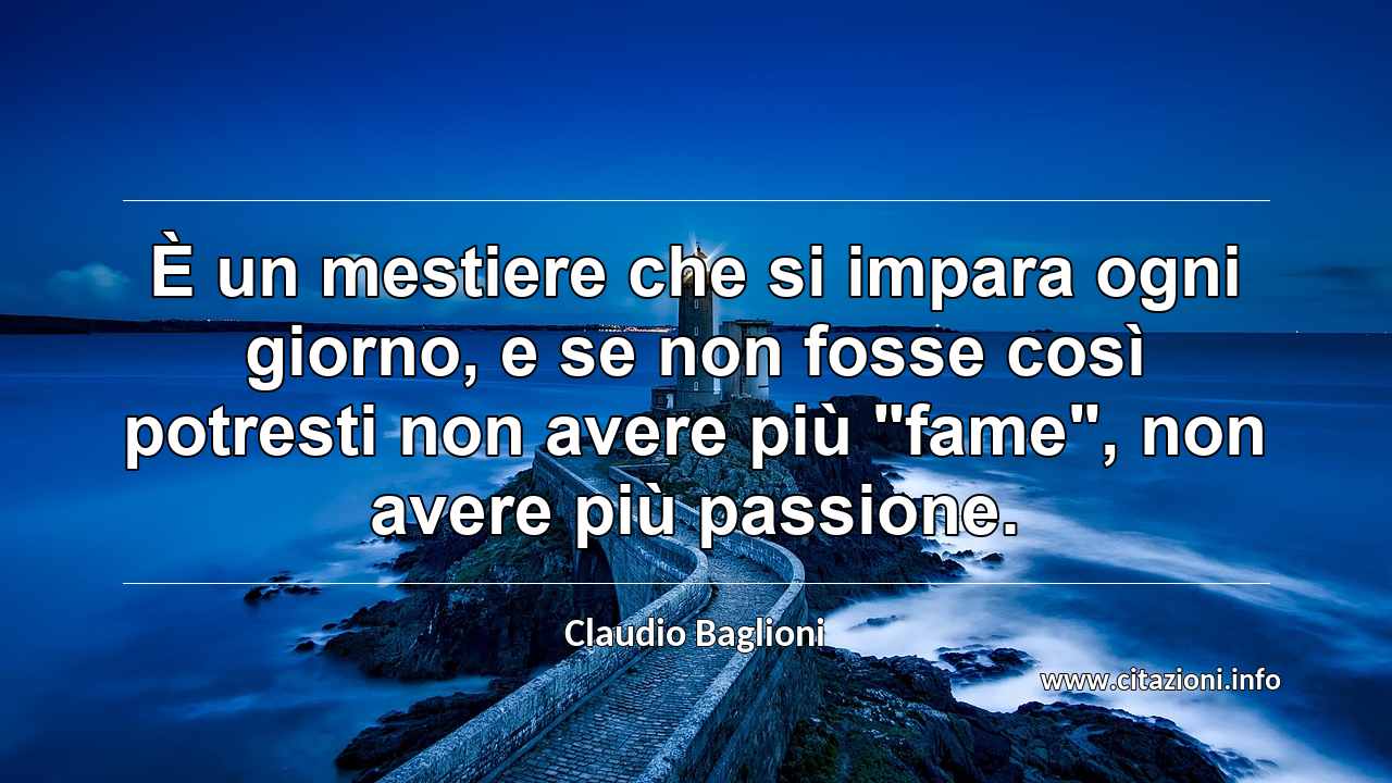 È un mestiere che si impara ogni giorno, e se non fosse così potresti non avere più "fame", non avere più passione.