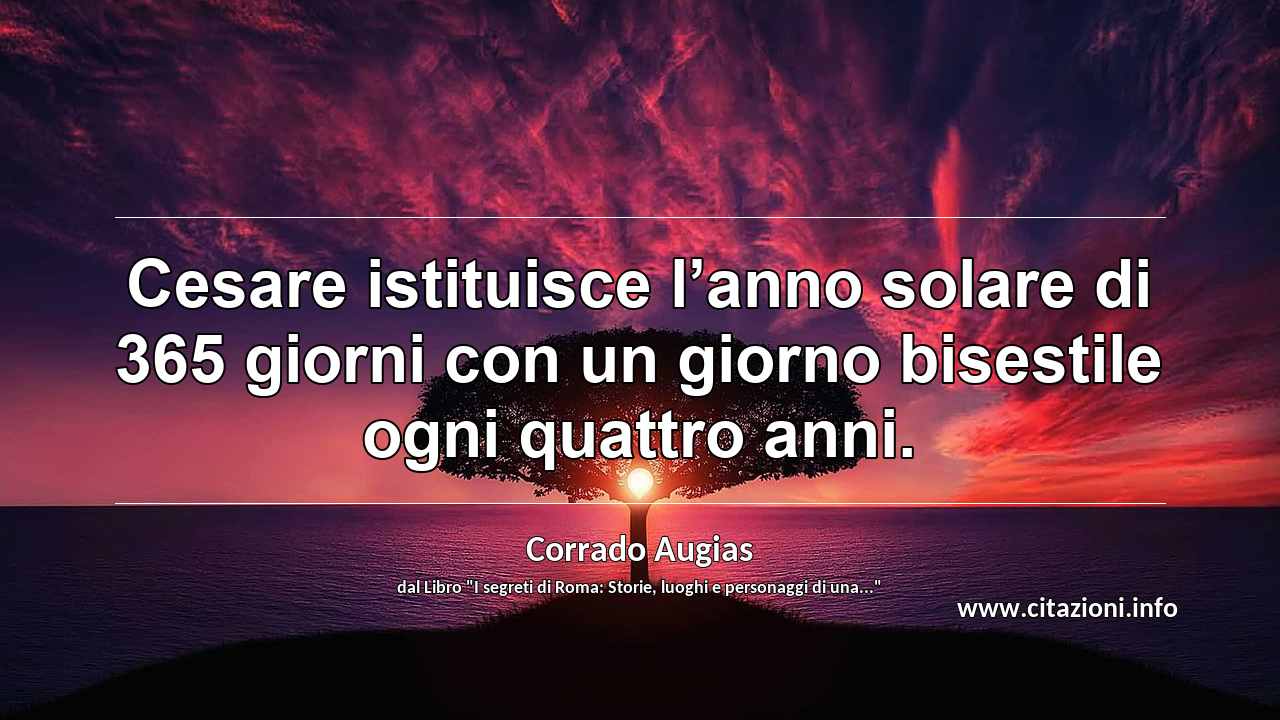“Cesare istituisce l’anno solare di 365 giorni con un giorno bisestile ogni quattro anni.”