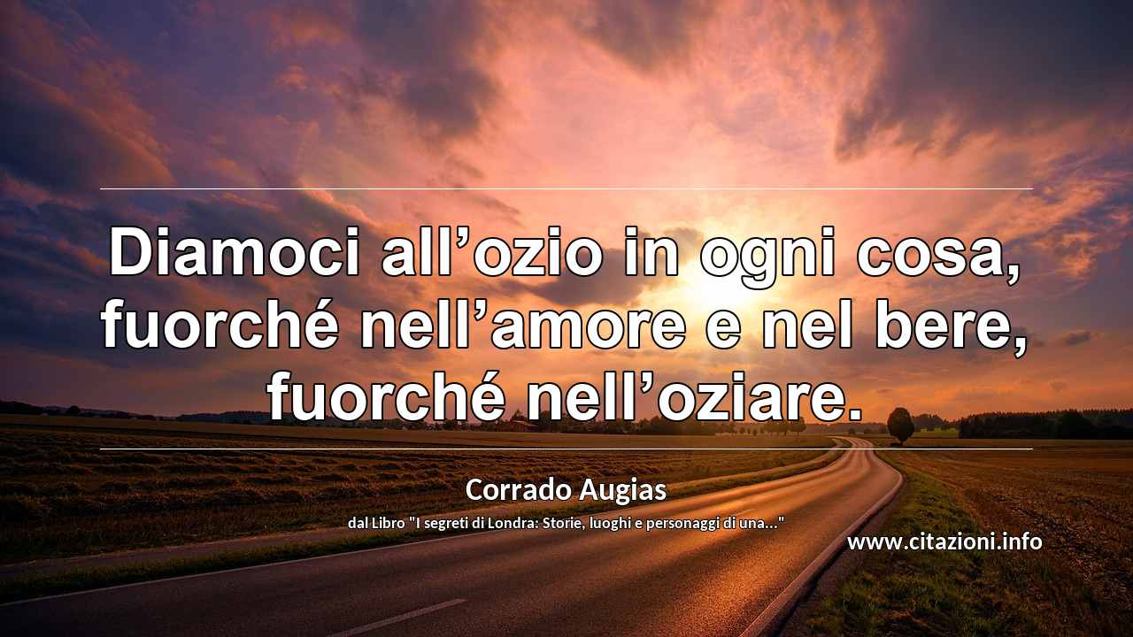 “Diamoci all’ozio in ogni cosa, fuorché nell’amore e nel bere, fuorché nell’oziare.”