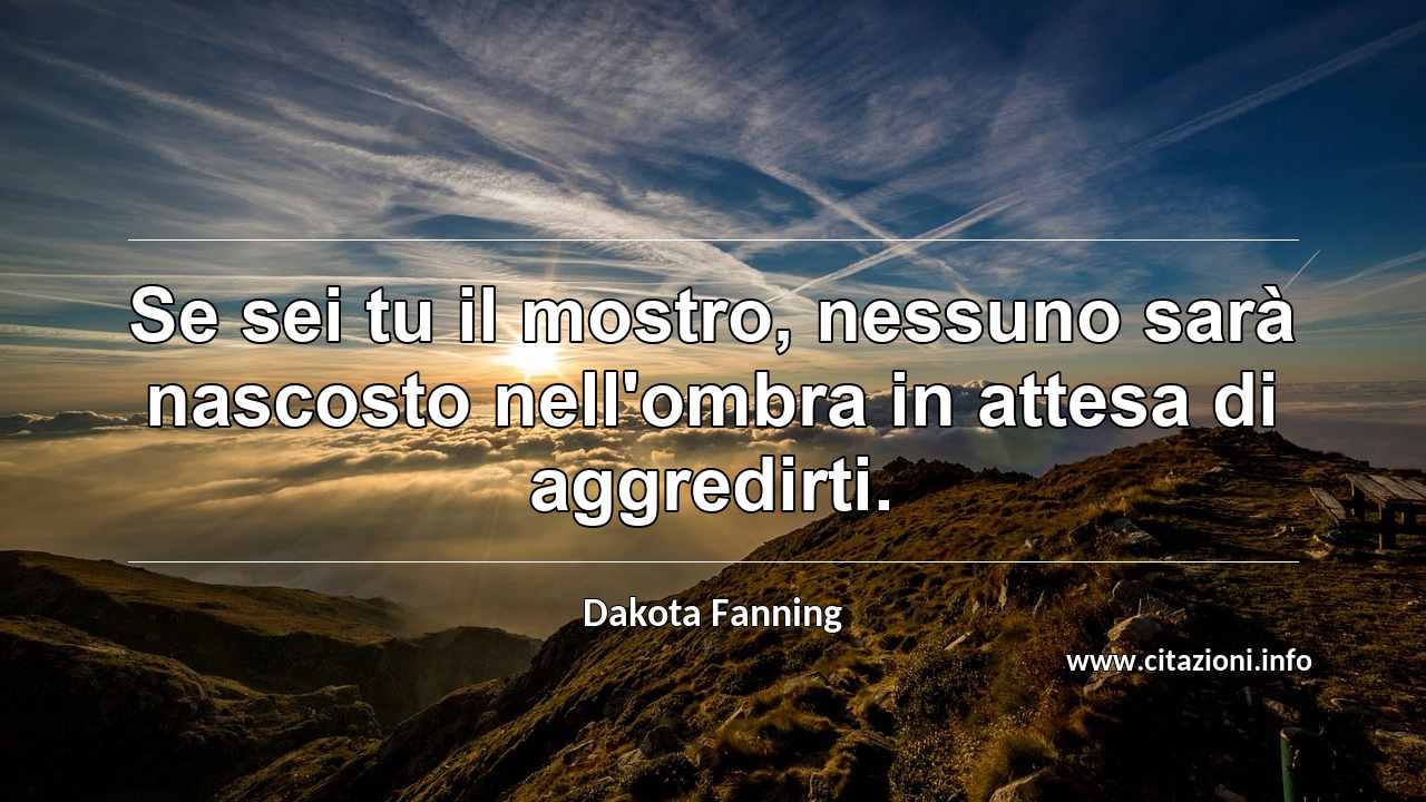 “Se sei tu il mostro, nessuno sarà nascosto nell'ombra in attesa di aggredirti.”
