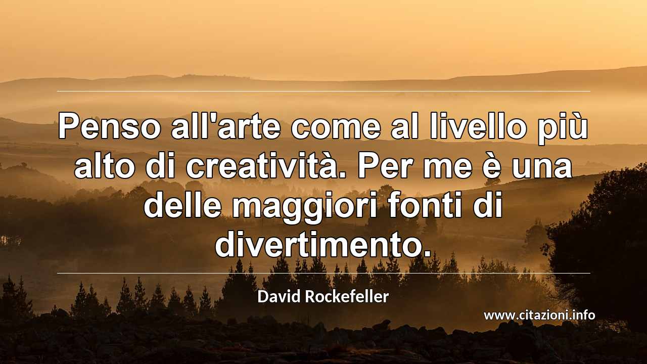 “Penso all'arte come al livello più alto di creatività. Per me è una delle maggiori fonti di divertimento.”