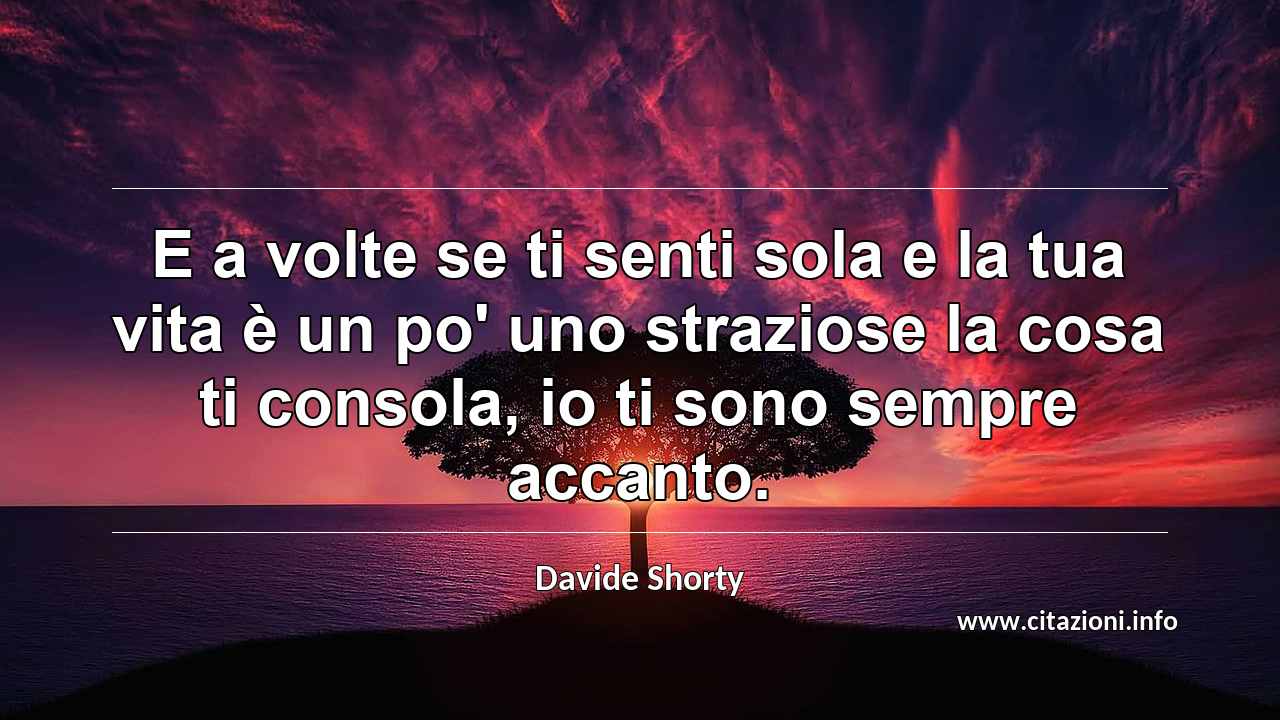 “E a volte se ti senti sola e la tua vita è un po' uno straziose la cosa ti consola, io ti sono sempre accanto.”